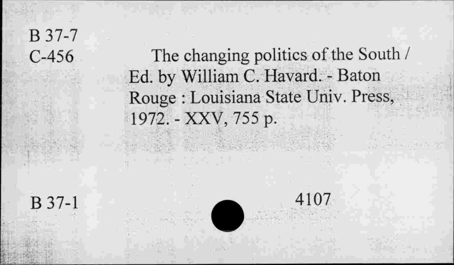 ﻿B37-7
C-456
The changing politics of the South I Ed. by William C. Havard. - Baton Rouge : Louisiana State Univ. Press, 1972.-XXV, 755 p.
B37-1
4107